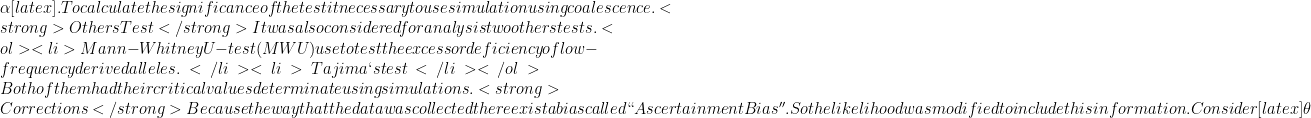 \alpha[latex]. To calculate the significance of the test it necessary to use simulation using coalescence.   <strong>Others Test</strong>   It was also considered for analysis two others tests.  <ol> <li>Mann-Whitney U-test(MWU) use to test the excess or deficiency of low-frequency derived alleles.</li> <li>Tajima`s test</li> </ol>  Both of them had their critical values determinate using simulations.   <strong>Corrections</strong>   Because the way that the data was collected there exist a bias called ``Ascertainment Bias''. So the likelihood was modified to include this information. Consider [latex]\theta