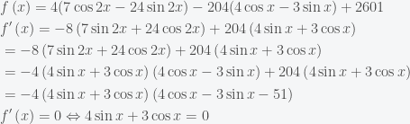 \begin{aligned}& f\left( x \right)=4(7\cos 2x-24\sin 2x)-204(4\cos x-3\sin x)+2601 \\ & f'\left( x \right)=-8\left( 7\sin 2x+24\cos 2x \right)+204\left( 4\sin x+3\cos x \right) \\ & =-8\left( 7\sin 2x+24\cos 2x \right)+204\left( 4\sin x+3\cos x \right) \\ & =-4\left( 4\sin x+3\cos x \right)\left( 4\cos x-3\sin x \right)+204\left( 4\sin x+3\cos x \right) \\ & =-4\left( 4\sin x+3\cos x \right)\left( 4\cos x-3\sin x-51 \right) \\ & f'\left( x \right)=0\Leftrightarrow 4\sin x+3\cos x=0 \\ \end{aligned}