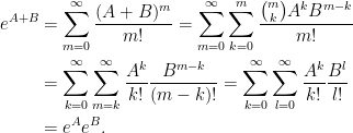 \begin{aligned}\displaystyle  e^{A+B}&=\sum_{m=0}^\infty\frac{(A+B)^m}{m!}=\sum_{m=0}^\infty\sum_{k=0}^m\frac{\binom{m}{k}A^kB^{m-k}}{m!}\\  &=\sum_{k=0}^\infty\sum_{m=k}^\infty\frac{A^k}{k!}\frac{B^{m-k}}{(m-k)!}=  \sum_{k=0}^\infty\sum_{l=0}^\infty\frac{A^k}{k!}\frac{B^{l}}{l!}\\  &=e^Ae^B.  \end{aligned}