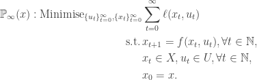 \begin{aligned}\mathbb{P}_\infty(x): \mathrm{Minimise}_{\{u_t\}_{t=0}^{\infty}, \{x_t\}_{t=0}^{\infty}} & \sum_{t=0}^{\infty}\ell(x_t, u_t)\\ \text{s.t.}\, & x_{t+1} = f(x_t, u_t), \forall t\in\mathbb{N},\\ & x_t \in X, u_t \in U, \forall t\in\mathbb{N},\\ & x_{0} = x.\end{aligned}