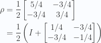 \begin{aligned}\rho &=\frac{1}{{2}}\begin{bmatrix}5/4 & -3/4 \\ -3/4 & 3/4\end{bmatrix}\\ &=\frac{1}{{2}}\left(I +\begin{bmatrix}1/4 & -3/4 \\ -3/4 & -1/4\end{bmatrix}\right)\end{aligned} 