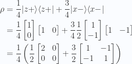\begin{aligned}\rho &= \frac{1}{4} {\lvert {z+} \rangle}{\langle {z+} \rvert}+\frac{3}{4} {\lvert {x-} \rangle}{\langle {x-} \rvert} \\ &=\frac{1}{{4}} \begin{bmatrix}1 \\ 0\end{bmatrix}\begin{bmatrix}1 & 0\end{bmatrix}+\frac{3}{4} \frac{1}{{2}}\begin{bmatrix}1 \\ -1\end{bmatrix}\begin{bmatrix}1 & -1\end{bmatrix} \\ &=\frac{1}{{4}} \left(\frac{1}{{2}}\begin{bmatrix}2 & 0 \\ 0 & 0\end{bmatrix}+\frac{3}{2}\begin{bmatrix}1 & -1 \\ -1 & 1\end{bmatrix}\right) \\ \end{aligned} 
