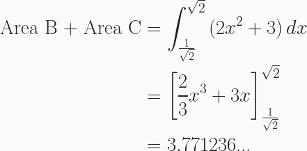 \begin{aligned}\text{Area B + Area C}&=\int^{\sqrt{2}}_{\frac{1}{\sqrt{2}}}{(2x^2+3)}\,dx\\&=\left[\frac{2}{3} x^3+3x\right]^{\sqrt{2}}_{\frac{1}{\sqrt{2}}}\\&=3.771236\text{...}\end{aligned}
