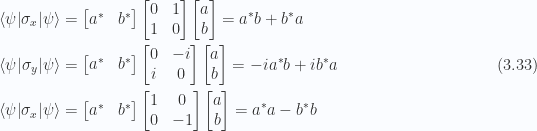 \begin{aligned}{\langle {\psi} \rvert} \sigma_x {\lvert {\psi} \rangle}&=\begin{bmatrix}a^{*} & b^{*}\end{bmatrix}\begin{bmatrix} 0 & 1 \\ 1 & 0 \\ \end{bmatrix}\begin{bmatrix}a \\ b\end{bmatrix}= a^{*} b + b^{*} a\\ {\langle {\psi} \rvert} \sigma_y {\lvert {\psi} \rangle}&=\begin{bmatrix}a^{*} & b^{*}\end{bmatrix}\begin{bmatrix} 0 & -i \\ i & 0 \\ \end{bmatrix}\begin{bmatrix}a \\ b\end{bmatrix}= - i a^{*} b + i b^{*} a \\ {\langle {\psi} \rvert} \sigma_x {\lvert {\psi} \rangle}&=\begin{bmatrix}a^{*} & b^{*}\end{bmatrix}\begin{bmatrix} 1 & 0 \\ 0 & -1 \\ \end{bmatrix}\begin{bmatrix}a \\ b\end{bmatrix}= a^{*} a - b^{*} b \end{aligned} \hspace{\stretch{1}}(3.33)