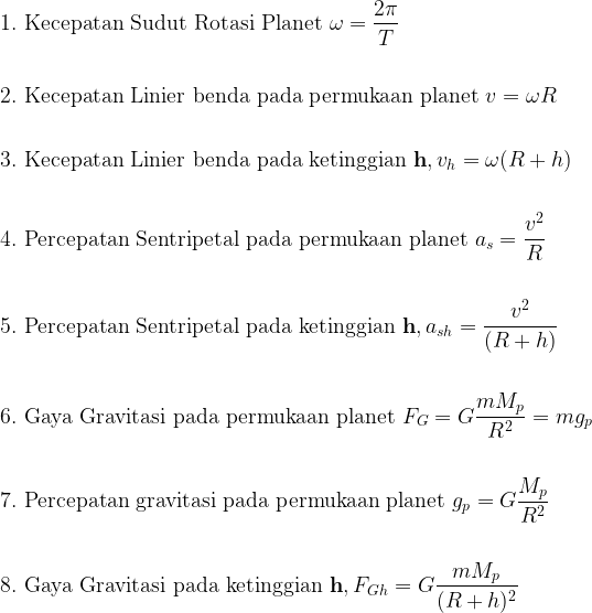 \begin{aligned} \displaystyle  &1. \textup{ Kecepatan Sudut Rotasi Planet } \omega =\frac{2\pi }{T} \\ \\  &2. \textup{ Kecepatan Linier benda pada permukaan planet } v =\omega R \\ \\  &3. \textup{ Kecepatan Linier benda pada ketinggian } \mathbf{ h }, v_{h} =\omega ( R + h ) \\ \\  &4. \textup{ Percepatan Sentripetal pada permukaan planet } a_{s} = \frac{v^{2}}{R} \\ \\  &5. \textup{ Percepatan Sentripetal pada ketinggian } \mathbf{ h }, a_{sh} = \frac{v^{2}}{( R + h )} \\ \\  &6. \textup{ Gaya Gravitasi pada permukaan planet } F_{G} = G \frac{mM_{p}}{R^{2}} = mg_{p} \\ \\  &7. \textup{ Percepatan gravitasi pada permukaan planet } g_{p} = G \frac{M_{p}}{R^{2}} \\ \\  &8. \textup{ Gaya Gravitasi pada ketinggian } \mathbf{ h }, F_{Gh} = G \frac{mM_{p}}{( R + h )^{2}} \\ \\    \end{aligned}