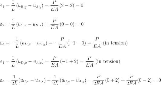 \begin{aligned} &\displaystyle\varepsilon_{1} = \frac{1}{L}\,(u_{B,y} - u_{A,y}) = \frac{P}{EA}\,(2 - 2) = 0 \\[16pt] &\displaystyle\varepsilon_{2} = \frac{1}{L}\,(u_{C,x} - u_{B,x}) = \frac{P}{EA}\,(0 - 0) = 0 \\[16pt] &\displaystyle\varepsilon_{3} = -\frac{1}{L}\,(u_{D,y} - u_{C,y}) = -\frac{P}{EA}\,(-1 - 0) = \frac{P}{EA}\,\,\mbox{(in tension)} \\[16pt] &\displaystyle\varepsilon_{4} = \frac{1}{L}\,(u_{D,x} - u_{A,x}) = \frac{P}{EA}\,(-1 + 2) = \frac{P}{EA}\,\,\mbox{(in tension)} \\[16pt] &\displaystyle\varepsilon_{5} = \frac{1}{2L}\,(u_{C,x} - u_{A,x}) + \frac{1}{2L}\,(u_{C,y} - u_{A,y}) = \frac{P}{2EA}\,(0 + 2) + \frac{P}{2EA}(0 - 2) = 0 \end{aligned}