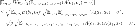 \begin{aligned} & \left |\mathbb{E} _{b_{1},b_{2}}B(b_{1},b_{2})\mathbb{E} _{a_{1},a_{2}:a_{1}b_{1}a_{2}b_{2}=1}(A(a_{1},a_{2})-\alpha )\right |\\ & \le \sqrt {\mathbb{E} _{b_{1},b_{2}}B(b_{1},b_{2})^{2}}\sqrt {\mathbb{E} _{b_{1},b_{2}}\mathbb{E} _{a_{1},a_{2}:a_{1}b_{1}a_{2}b_{2}=1}^{2}(A(a_{1},a_{2})-\alpha )}.\\ & =\sqrt {\beta }\sqrt {\mathbb{E} _{b_{1},b_{2},a_{1},a_{2},a_{1}',a_{2}':a_{1}b_{1}a_{2}b_{2}=a_{1}'b_{1}a_{2}'b_{2}=1}A(a_{1},a_{2})A(a_{1}',a_{2}')-\alpha ^{2}}. \end{aligned}