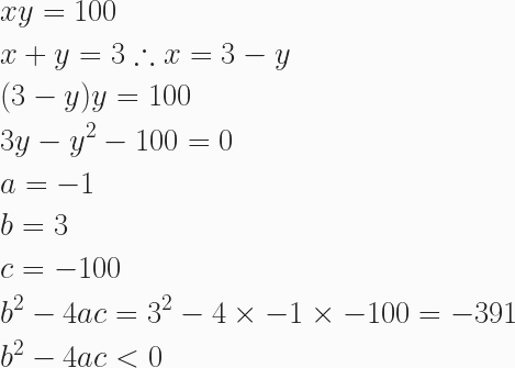 \begin{aligned} &xy = 100 \\ &x + y = 3 \therefore x = 3-y \\ &(3-y)y = 100 \\ &3y - y^2 - 100 = 0 \\ &a = -1 \\ &b = 3 \\ &c = -100 \\ &b^2- 4ac = 3^2 - 4 \times - 1 \times -100 = -391 \\ &b^2 - 4ac < 0 \end{aligned} 