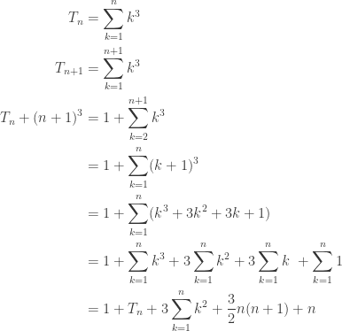\begin{aligned} \\ T_n &= \sum\limits_{k=1}^{n} k^3 \\ T_{n+1} &= \sum\limits_{k=1}^{n+1} k^3 \\ T_n + (n+1)^3 &= 1 + \sum\limits_{k=2}^{n+1} k^3 \\ &= 1 + \sum\limits_{k=1}^{n} (k+1)^3 \\ &= 1 + \sum\limits_{k=1}^{n} (k^3 + 3k^2 + 3k + 1) \\ &= 1 + \sum\limits_{k=1}^{n} k^3 + 3 \sum\limits_{k=1}^{n} k^2 + 3 \sum\limits_{k=1}^{n} k \ + \sum\limits_{k=1}^{n} 1 \\ &= 1 + T_n + 3 \sum\limits_{k=1}^{n} k^2 + \frac{3}{2}n(n+1) + n \end{aligned} 
