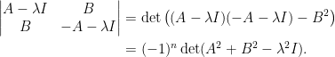 \begin{aligned} \begin{vmatrix}A-\lambda I&B\\B&-A-\lambda I\end{vmatrix}&=\det\left((A-\lambda I)(-A-\lambda I)-B^2\right)\\ &=(-1)^n\det(A^2+B^2-\lambda^2I). \end{aligned}