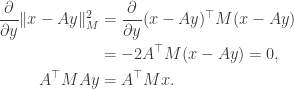\begin{aligned} \dfrac{\partial}{\partial y} \| x - Ay \|_M^2 &= \dfrac{\partial}{\partial y} (x - Ay)^\top M (x - Ay) \\  &= -2 A^\top M (x - Ay) = 0, \\  A^\top M A y &= A^\top Mx. \end{aligned}