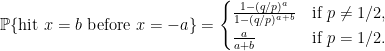 \begin{aligned} \mathbb{P} \{ \text{hit } x = b \text{ before } x = -a \} = \begin{cases} \frac{1 - (q/p)^a}{1 - (q/p)^{a+b}} &\text{if } p \neq 1/2, \\ \frac{a}{a+b} &\text{if } p = 1/2. \end{cases} \end{aligned}