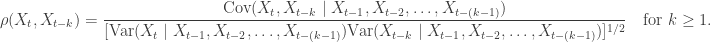 \begin{aligned} \rho (X_t, X_{t-k}) = \dfrac{\text{Cov}(X_t, X_{t-k} \mid X_{t-1}, X_{t-2}, \dots, X_{t - (k-1)})}{ [\text{Var}(X_t \mid X_{t-1}, X_{t-2}, \dots, X_{t - (k-1)}) \text{Var}(X_{t-k} \mid X_{t-1}, X_{t-2}, \dots, X_{t - (k-1)})]^{1/2} } \quad \text{for } k \geq 1. \end{aligned}