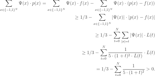 \begin{aligned} \sum _{x \in \{-1, 1\}^N} \Psi (x) \cdot p(x) = \sum _{x \in \{-1, 1\}^N} \Psi (x) \cdot f(x) - \sum _{x \in \{-1, 1\}^N} \Psi (x) \cdot (p(x) - f(x))\\ \geq 1/3 - \sum _{x \in \{-1, 1\}^N} |\Psi (x)| \cdot |p(x) - f(x)|\\ \geq 1/3 - \sum _{t=0}^N \sum _{|x|=t} |\Psi (x)| \cdot L(t)\\ \geq 1/3 - \sum _{t=0}^N \frac {1}{5 \cdot (1+t)^2 \cdot L(t)} \cdot L(t)\\ = 1/3 - \sum _{t=0}^N \frac {1}{5 \cdot (1+t)^2} > 0. \end{aligned}