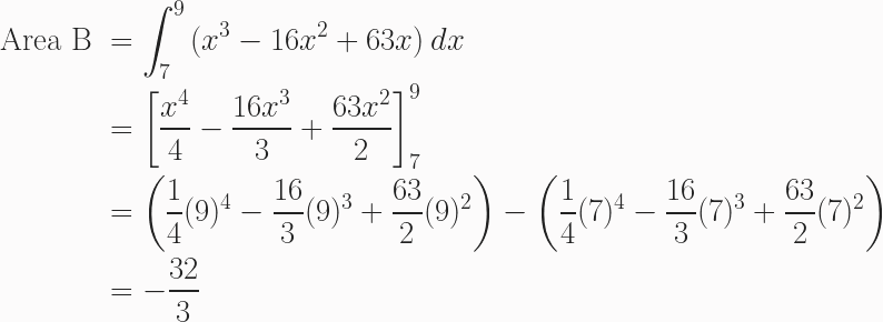 \begin{aligned} \text{Area B }&=\int^9_7{(x^3-16x^2+63x)}\,dx \\ &= \left[\frac{x^4}{4}-\frac{16x^3}{3}+\frac{63x^2}{2}\right]^9_7 \\ &= \left(\frac{1}{4}(9)^4-\frac{16}{3}(9)^3+\frac{63}{2}(9)^2\right)-\left(\frac{1}{4}(7)^4-\frac{16}{3}(7)^3+\frac{63}{2}(7)^2\right)\\&=-\frac{32}{3} \end{aligned} 
