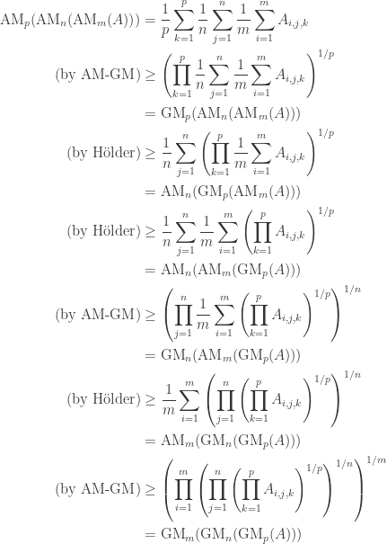 \begin{aligned} {\rm AM}_{p}({\rm AM}_{n}({\rm AM}_{m}(A))) &= \frac{1}{p} \sum_{k = 1}^{p} \frac{1}{n} \sum_{j = 1}^{n} \frac{1}{m} \sum_{i = 1}^{m} A_{i, j, k} \\ (\hbox{by AM-GM}) &\ge \left(\prod_{k = 1}^{p} \frac{1}{n} \sum_{j = 1}^{n} \frac{1}{m} \sum_{i = 1}^{m} A_{i, j, k}\right)^{1 / p} \\ &= {\rm GM}_{p}({\rm AM}_{n}({\rm AM}_{m}(A))) \\ (\hbox{by H\"{o}lder}) &\ge \frac{1}{n} \sum_{j = 1}^{n}\left(\prod_{k = 1}^{p} \frac{1}{m} \sum_{i = 1}^{m} A_{i, j, k}\right)^{1 / p} \\ &= {\rm AM}_{n}({\rm GM}_{p}({\rm AM}_{m}(A))) \\ (\hbox{by H\"{o}lder}) &\ge \frac{1}{n} \sum_{j = 1}^{n} \frac{1}{m} \sum_{i = 1}^{m} \left(\prod_{k = 1}^{p} A_{i, j, k}\right)^{1 / p} \\ &= {\rm AM}_{n}({\rm AM}_{m}({\rm GM}_{p}(A))) \\ (\hbox{by AM-GM}) &\ge \left(\prod_{j = 1}^{n} \frac{1}{m} \sum_{i = 1}^{m} \left(\prod_{k = 1}^{p} A_{i, j, k}\right)^{1 / p}\right)^{1 / n} \\ &= {\rm GM}_{n}({\rm AM}_{m}({\rm GM}_{p}(A))) \\ (\hbox{by H\"{o}lder}) &\ge \frac{1}{m} \sum_{i = 1}^{m} \left(\prod_{j = 1}^{n} \left(\prod_{k = 1}^{p} A_{i, j, k}\right)^{1 / p}\right)^{1 / n} \\ &= {\rm AM}_{m}({\rm GM}_{n}({\rm GM}_{p}(A)))\\ (\hbox{by AM-GM}) &\ge \left( \prod_{i = 1}^{m} \left(\prod_{j = 1}^{n} \left(\prod_{k = 1}^{p} A_{i, j, k}\right)^{1 / p}\right)^{1 / n}\right)^{1 / m} \\ &= {\rm GM}_{m}({\rm GM}_{n}({\rm GM}_{p}(A))) \end{aligned}