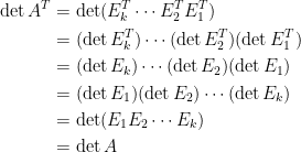 \begin{aligned}  \det A^T&=\det(E_k^T\cdots E_2^TE_1^T)\\  &=(\det E_k^T)\cdots (\det E_2^T)(\det E^T_1)\\  &=(\det E_k)\cdots (\det E_2)(\det E_1)\\  &=(\det E_1)(\det E_2)\cdots (\det E_k)\\  &=\det(E_1E_2\cdots E_k)\\  &=\det A   \end{aligned}