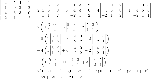 \begin{aligned}  \left|\!\!\begin{array}{rrcr}    2&-5&4&1\\    1&0&3&-2\\    -4&5&3&0\\    -2&1&1&2    \end{array}\!\!\right|&=  2\left|\!\!\begin{array}{rcr}    0&3&-2\\    5&3&0\\    1&1&2    \end{array}\!\!\right|+5\left|\!\!\begin{array}{rcr}    1&3&-2\\    -4&3&0\\    -2&1&2    \end{array}\!\!\right|+4\left|\!\!\begin{array}{rrr}    1&0&-2\\    -4&5&0\\    -2&1&2    \end{array}\!\!\right|-1\left|\!\!\begin{array}{rrc}    1&0&3\\    -4&5&3\\    -2&1&1  \end{array}\!\!\right|\\  &=2\left(0\left|\!\!\begin{array}{cr}      3&0\\    1&2    \end{array}\!\!\right|-3\left|\!\!\begin{array}{rr}    5&0\\    1&2    \end{array}\!\!\right|-2\left|\!\!\begin{array}{rc}    5&3\\    1&1    \end{array}\!\!\right|\right)\\  &~~~+5\left(1\left|\!\!\begin{array}{cr}  3&0\\    1&2    \end{array}\!\!\right|-3\left|\!\!\begin{array}{rr}      -4&0\\    -2&2    \end{array}\!\!\right|-2\left|\!\!\begin{array}{rc}    -4&3\\    -2&1    \end{array}\!\!\right|\right)\\  &~~~+4\left(1\left|\!\!\begin{array}{rr}    5&0\\    1&2    \end{array}\!\!\right|+0\left|\!\!\begin{array}{rr}    -4&0\\    -2&2    \end{array}\!\!\right|-2\left|\!\!\begin{array}{rr}      -4&5\\    -2&1    \end{array}\!\!\right|\right)\\  &~~~-\left(1\left|\!\!\begin{array}{rrc}    5&3\\    1&1  \end{array}\!\!\right|+0\left|\!\!\begin{array}{rc}    -4&3\\    -2&1  \end{array}\!\!\right|+3\left|\!\!\begin{array}{rr}      -4&5\\    -2&1  \end{array}\!\!\right|\right)\\  &=2(0-30-4)+5(6+24-4)+4(10+0-12)-(2+0+18)\\  &=-68+130-8-20=34.\end{aligned}