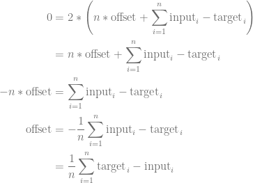 \begin{aligned}  0 &= 2 * \left(n * \mathrm{offset} + \sum_{i=1}^n \mathrm{input}_i - \mathrm{target}_i\right) \\    &= n * \mathrm{offset} + \sum_{i=1}^n \mathrm{input}_i - \mathrm{target}_i \\  -n * \mathrm{offset} &= \sum_{i=1}^n \mathrm{input}_i - \mathrm{target}_i \\  \mathrm{offset} &= -\frac { 1 } {n} \sum_{i=1}^n \mathrm{input}_i - \mathrm{target}_i \\  &= \frac { 1 } {n} \sum_{i=1}^n \mathrm{target}_i - \mathrm{input}_i  \\  \end{aligned}  