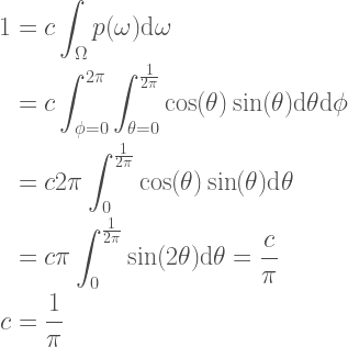 \begin{aligned}  1 &= c \int_{\Omega} p(\omega) \textrm{d}\omega \\  &=c \int_{\phi=0}^{2\pi} \int_{\theta=0}^{\frac{1}{2\pi}} \cos(\theta)\sin(\theta) \textrm{d}\theta \textrm{d}\phi \\  &= c 2 \pi \int_{0}^{\frac{1}{2\pi}} \cos(\theta)\sin(\theta) \textrm{d}\theta \\  &= c \pi \int_{0}^{\frac{1}{2\pi}} \sin(2\theta) \textrm{d}\theta = \frac{c}{\pi} \\  c &= \frac{1}{\pi}  \end{aligned} 