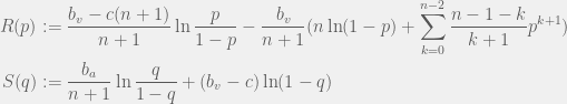 \begin{aligned}  R(p) & := \frac{b_v - c(n + 1)}{n + 1}\ln \frac{p}{1 - p} - \frac{b_v}{n + 1} ( n \ln (1 - p) + \sum_{k = 0}^{n - 2} \frac{n - 1 - k}{k + 1}p^{k + 1})\\  S(q) & := \frac{b_a}{n + 1}\ln\frac{q}{1 - q} + (b_v - c) \ln (1 - q)  \end{aligned}  