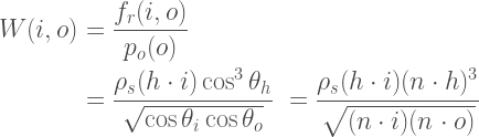 \begin{aligned}  W(i,o) &= \frac{f_r(i,o)}{p_o(o)} \\  &=   \frac  {\rho_s(h\cdot i)\cos^3\theta_h}  {\sqrt{\cos\theta_i\cos\theta_o}}  &=   \frac  {\rho_s(h\cdot i)(n \cdot h)^3}  {\sqrt{(n \cdot i)(n \cdot o)}}    \end{aligned} 