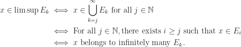 \begin{aligned}  x\in\limsup E_k&\iff x\in\bigcup_{k=j}^\infty E_k\ \text{for all}\ j\in\mathbb{N}\\  &\iff\text{For all}\ j\in\mathbb{N}, \text{there exists}\ i\geq j\ \text{such that}\ x\in E_i\\  &\iff x\ \text{belongs to infinitely many}\ E_k.  \end{aligned}
