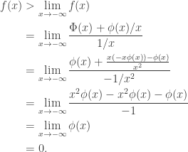 \begin{aligned} f(x) &> \lim_{x \rightarrow -\infty} f(x) \\  &= \lim_{x \rightarrow -\infty} \frac{\Phi(x) + \phi(x) / x}{1/x} \\  &= \lim_{x \rightarrow -\infty} \frac{\phi(x) + \frac{x(-x\phi(x)) - \phi(x)}{x^2} }{-1/x^2} \\  &= \lim_{x \rightarrow -\infty} \frac{x^2 \phi(x) - x^2 \phi(x) - \phi(x) }{-1} \\  &= \lim_{x \rightarrow -\infty} \phi(x) \\  &= 0. \end{aligned}
