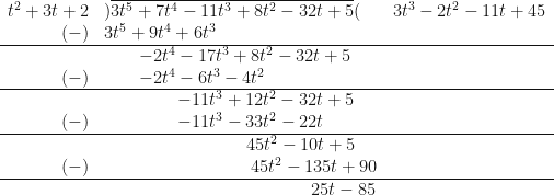 \begin{array}{ r l l }  t^2+3t+2 & ) \overline{3t^5+7t^4-11t^3+8t^2-32t+5 }( &  3t^3-2t^2-11t+45 \\  (-) &  3t^5+9t^4+6t^3 &    \\  \hline & \hspace{0.8cm} -2t^4-17t^3+8t^2-32t+5 & \\  (-) &  \hspace{0.8cm} -2t^4-6t^3-4t^2 & \\  \hline & \hspace{1.7cm} - 11t^3+12t^2-32t+5 & \\  (-) &  \hspace{1.7cm} -11t^3-33t^2-22t & \\  \hline & \hspace{3.3cm} 45t^2-10t+5 & \\  (-) &  \hspace{3.4cm} 45t^2-135t+90 & \\  \hline & \hspace{4.8cm} 25t-85 &  \end{array} 
