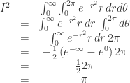 \begin{array}{ccc}I^{2} & = & \int_{0}^{\infty}\int_{0}^{2\pi}e^{-r^{2}}r\, drd\theta\\& = & \int_{0}^{\infty}e^{-r^{2}}r\, dr\,\int_{0}^{2\pi}d\theta\\& = & \int_{0}^{\infty}e^{-r^{2}}r\, dr\,2\pi\\& = & -\frac{1}{2}\left(e^{-\infty}-e^{0}\right)2\pi\\& = & \frac{1}{2}2\pi\\& = & \pi\end{array}