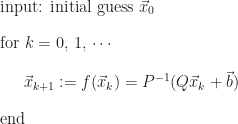 \begin{array}{l} \mbox{input: initial guess}\,\,\vec{x}_{0} \\[12pt] \mbox{for}\,\,k = 0,\,1,\,\cdots \\[12pt] \mbox{\hspace{0.6cm}} \vec{x}_{k + 1} := f(\vec{x}_{k}) = P^{-1}(Q\vec{x}_{k} + \vec{b}) \\[12pt] \mbox{end} \end{array}