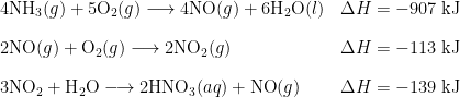 \begin{array}{l l} 4 \text{NH}_3(g) + 5\text{O}_2(g) \longrightarrow 4 \text{NO}(g) + 6\text{H}_2 \text{O}(l) & \Delta H = -907 \;\text{kJ} \\[1em] 2 \text{NO}(g) + \text{O}_2(g) \longrightarrow 2\text{NO}_2(g) & \Delta H = -113 \;\text{kJ} \\[1em] 3\text{NO}_2 + \text{H}_2 \text{O} \longrightarrow 2\text{HNO}_3(aq) + \text{NO}(g) & \Delta H = -139 \;\text{kJ} \end{array}