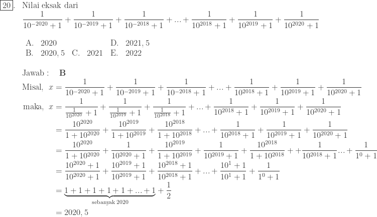 \begin{array}{ll}\\ \fbox{20}.&\textrm{Nilai eksak dari}\\ &\displaystyle \frac{1}{10^{-2020}+1}+\frac{1}{10^{-2019}+1}+\frac{1}{10^{-2018}+1}+...+\displaystyle \frac{1}{10^{2018}+1}+\frac{1}{10^{2019}+1}+\frac{1}{10^{2020}+1} \\ &\begin{array}{lllllllll}\\ \textrm{A}.&2020&&&\textrm{D}.&2021,5\\ \textrm{B}.&2020,5&\textrm{C}.&2021&\textrm{E}.&2022 \end{array}\\\\ &\textrm{Jawab}:\quad \textbf{B}\\ &\begin{aligned}\textrm{Misal},\: \: x&=\frac{1}{10^{-2020}+1}+\frac{1}{10^{-2019}+1}+\frac{1}{10^{-2018}+1}+...+\frac{1}{10^{2018}+1}+\frac{1}{10^{2019}+1}+\frac{1}{10^{2020}+1}\\ \textrm{maka},\, \: x&=\frac{1}{\frac{1}{10^{2020}}+1}+\frac{1}{\frac{1}{10^{2019}}+1}+\frac{1}{\frac{1}{10^{2018}}+1}+...+\frac{1}{10^{2018}+1}+\frac{1}{10^{2019}+1}+\frac{1}{10^{2020}+1}\\ &=\frac{10^{2020}}{1+10^{2020}}+\frac{10^{2019}}{1+10^{2019}}+\frac{10^{2018}}{1+10^{2018}}+...+\frac{1}{10^{2018}+1}+\frac{1}{10^{2019}+1}+\frac{1}{10^{2020}+1}\\ &=\frac{10^{2020}}{1+10^{2020}}+\frac{1}{10^{2020}+1}+\frac{10^{2019}}{1+10^{2019}}+\frac{1}{10^{2019}+1}+\frac{10^{2018}}{1+10^{2018}}++\frac{1}{10^{2018}+1}...+\frac{1}{1^{0}+1}\\ &=\frac{10^{2020}+1}{10^{2020}+1}+\frac{10^{2019}+1}{10^{2019}+1}+\frac{10^{2018}+1}{10^{2018}+1}+...+\frac{10^{1}+1}{10^{1}+1}+\frac{1}{1^{0}+1}\\ &=\underset{\textrm{sebanyak}\: 2020}{\underbrace{1+1+1+1+1+...+1}}+\frac{1}{2}\\ &=2020,5 \end{aligned} \end{array}
