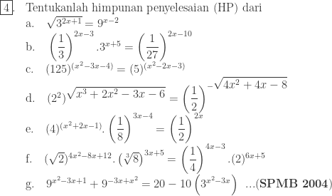 \begin{array}{ll}\\ \fbox{4}.&\textrm{Tentukanlah himpunan penyelesaian (HP) dari}\\ &\textrm{a}.\quad \sqrt{3^{2x+1}}=9^{x-2}\\ &\textrm{b}.\quad \left ( \displaystyle \frac{1}{3} \right )^{2x-3}.3^{x+5}=\left ( \displaystyle \frac{1}{27} \right )^{2x-10}\\ &\textrm{c}.\quad (125)^{(x^{2}-3x-4)}=(5)^{(x^{2}-2x-3)}\\ &\textrm{d}.\quad (2^{2})^{\displaystyle \sqrt{x^{3}+2x^{2}-3x-6}}=\left ( \displaystyle \frac{1}{2} \right )^{-\displaystyle \sqrt{4x^{2}+4x-8}}\\ &\textrm{e}.\quad (4)^{(x^{2}+2x-1)}.\left ( \displaystyle \frac{1}{8} \right )^{3x-4}=\left ( \displaystyle \frac{1}{2} \right )^{2x}\\ &\textrm{f}.\quad (\sqrt{2})^{4x^{2}-8x+12}.\left ( \sqrt[3]{8} \right )^{3x+5}=\left ( \displaystyle \frac{1}{4} \right )^{4x-3}.(2)^{6x+5}\\ &\textrm{g}.\quad 9^{x^{2}-3x+1}+9^{-3x+x^{2}}=20-10\left ( 3^{x^{2}-3x} \right )\: \: ...(\textbf{SPMB 2004})\end{array}