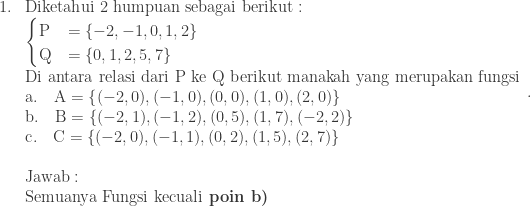 \begin{array}{ll}\\ 1.&\textrm{Diketahui 2 humpuan sebagai berikut}:\\ &\begin{cases} \textrm{P} & =\left \{ -2,-1,0,1,2 \right \} \\ \textrm{Q} & =\left \{ 0,1,2,5,7 \right \} \end{cases}\\ &\textrm{Di antara relasi dari P ke Q berikut manakah yang merupakan fungsi}\\ &\textrm{a}.\quad \textrm{A}=\left \{ (-2,0),(-1,0),(0,0),(1,0),(2,0) \right \}\\ &\textrm{b}.\quad \textrm{B}=\left \{ (-2,1),(-1,2),(0,5),(1,7),(-2,2) \right \}\\ &\textrm{c}.\quad \textrm{C}=\left \{ (-2,0),(-1,1),(0,2),(1,5),(2,7) \right \}\\\\ &\textrm{Jawab}:\\ &\textrm{Semuanya Fungsi kecuali}\textbf{ poin b)} \end{array}.