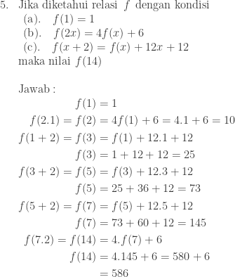 \begin{array}{ll}\\ 5.&\textrm{Jika diketahui relasi}\: \: f\: \: \textrm{dengan kondisi}\\ &\begin{array}{l} (\textrm{a}).\quad f(1)=1\\ (\textrm{b}).\quad f(2x)=4f(x)+6\\ (\textrm{c}).\quad f(x+2)=f(x)+12x+12 \end{array}\\ &\textrm{maka nilai}\: \: f(14)\\\\ &\textrm{Jawab}:\\ &\begin{aligned}f(1)&=1\\ f(2.1)=f(2)&=4f(1)+6=4.1+6=10\\ f(1+2)=f(3)&=f(1)+12.1+12\\ f(3)&=1+12+12=25\\ f(3+2)=f(5)&=f(3)+12.3+12\\ f(5)&=25+36+12=73\\ f(5+2)=f(7)&= f(5)+12.5+12\\ f(7)&=73+60+12=145\\ f(7.2)=f(14)&=4.f(7)+6\\ f(14)&=4.145+6=580+6\\ &=586 \end{aligned} \end{array}