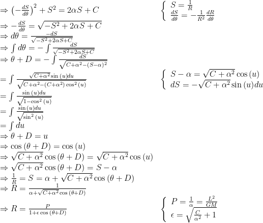 \begin{array}{ll}\Rightarrow \left(-\frac{dS}{d\theta}\right)^2+S^2=2\alpha S +C&\left\{\begin{array}{l}S=\frac{1}{R}\\\frac{dS}{d\theta}=-\frac{1}{R^2}\frac{dR}{d\theta}\end{array}\right.\\\Rightarrow-\frac{dS}{d\theta}=\sqrt{-S^2+2\alpha S+C}\\\Rightarrow d\theta=\frac{-dS}{\sqrt{-S^2+2\alpha S+C}}\\\Rightarrow\int d\theta=-\int\frac{dS}{\sqrt{-S^2+2\alpha S+C}}\\\Rightarrow\theta+D=-\int\frac{dS}{\sqrt{C+\alpha^2-(S-\alpha)^2}}\\=\int\frac{\sqrt{C+\alpha^2}\sin{(u)}du}{\sqrt{C+\alpha^2-(C+\alpha^2)\cos^2{(u)}}}&\left\{\begin{array}{l}S-\alpha=\sqrt{C+\alpha^2}\cos{(u)}\\dS=-\sqrt{C+\alpha^2}\sin{(u)}du\end{array}\right.\\=\int\frac{\sin{(u)}du}{\sqrt{1-\cos^2{(u)}}}\\=\int\frac{\sin{(u)}du}{\sqrt{\sin^2{(u)}}}\\=\int du\\\Rightarrow\theta+D=u\\\Rightarrow\cos{(\theta+D)}=\cos{(u)}\\\Rightarrow\sqrt{C+\alpha^2}\cos{(\theta+D)}=\sqrt{C+\alpha^2}\cos{(u)}\\\Rightarrow\sqrt{C+\alpha^2}\cos{(\theta+D)}=S-\alpha\\\Rightarrow\frac{1}{R}=S=\alpha+\sqrt{C+\alpha^2}\cos{(\theta+D)}\\\Rightarrow R=\frac{1}{\alpha+\sqrt{C+\alpha^2}\cos{(\theta+D)}}\\\Rightarrow R=\frac{P}{1+\epsilon\cos{(\theta+D)}}&\left\{\begin{array}{l}P=\frac{1}{\alpha}=\frac{L^2}{GM}\\\epsilon=\sqrt{\frac{C}{\alpha^2}+1}\end{array}\right.\end{array}