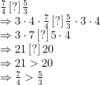 \begin{array}{ll}\frac{7}{4}\,[?]\,\frac{5}{3}\\\Rightarrow 3\cdot4\cdot\frac{7}{4}\,[?]\,\frac{5}{3}\cdot3\cdot4\\\Rightarrow 3\cdot7\,[?]\,5\cdot4\\\Rightarrow 21\,[?]\,20\\\Rightarrow 21>20\\\Rightarrow\frac{7}{4}>\frac{5}{3}\end{array}