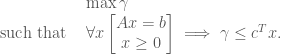 \begin{array}{ll}  & \max \gamma    \\ \textrm{ such that } &  \forall x \begin{bmatrix} Ax = b \\ x\geq 0 \end{bmatrix} \implies \gamma \leq c^T x. \end{array}