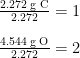 \begin{array}{r @{{}={}} l} \frac{2.272 \;\text{g C}}{2.272} & 1 \\[1em] \frac{4.544 \;\text{g O}}{2.272} & 2 \end{array}