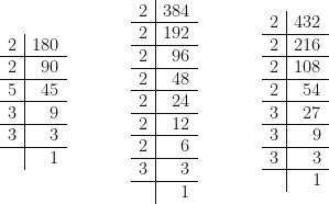 \begin{array}{r | r  }   2 & 180 \\  \hline 2 & 90 \\  \hline 5 & 45 \\  \hline 3 & 9 \\  \hline 3 & 3 \\  \hline & 1    \end{array} \hspace{1.5cm} \begin{array}{r | r  }   2 & 384 \\  \hline 2 & 192 \\  \hline 2 & 96 \\  \hline 2 & 48 \\  \hline 2 & 24 \\  \hline 2 & 12 \\  \hline 2 & 6 \\  \hline 3 & 3 \\  \hline & 1      \end{array} \hspace{1.5cm} \begin{array}{r | r  }  2 & 432 \\  \hline 2 & 216 \\  \hline 2 & 108 \\  \hline 2 & 54 \\  \hline 3 & 27 \\  \hline 3 & 9 \\  \hline 3 & 3 \\  \hline & 1     \end{array}  