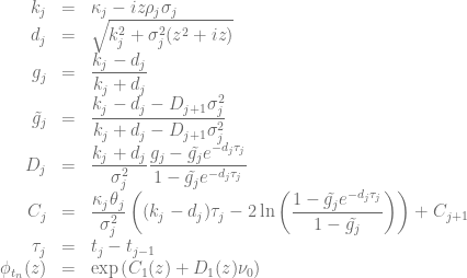 \begin{array}{rcl}  k_j &=& \kappa_j - iz\rho_j\sigma_j \nonumber \\ d_j &=& \sqrt{k_j^2 +\sigma_j^2(z^2+iz)} \nonumber \\  g_j &=&\displaystyle \frac{k_j- d_j}{k_j + d_j} \nonumber \\ \tilde{g_j} &=& \displaystyle \frac{k_j- d_j - D_{j+1}\sigma_j^2}{k_j + d_j - D_{j+1}\sigma_j^2} \nonumber \\ D_j &=&  \displaystyle \frac{k_j + d_j}{\sigma_j^2}\frac{g_j-\tilde{g_j} e^{-d_j \tau_j}}{1-\tilde{g_j} e^{-d_j\tau_j}} \nonumber \\ C_j &=& \displaystyle \frac{\kappa_j\theta_j}{\sigma_j^2} \left( (k_j- d_j )\tau_j - 2\ln\left(\frac{1-\tilde{g_j}e^{-d_j\tau_j}}{1-\tilde{g_j}}\right)\right) + C_{j+1} \nonumber \\ \tau_j &=& t_j - t_{j-1} \nonumber \\ \phi_{t_n}(z) &=& \exp{\left(C_1(z)+D_1(z)\nu_0\right)}\end{array}