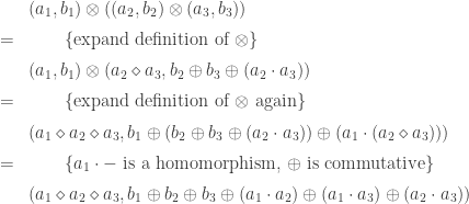 \begin{array}{rcl} & & (a_1,b_1) \otimes ((a_2,b_2) \otimes (a_3,b_3)) \\[0.5em] & = & \qquad \text{\{expand definition of \begin{math}\otimes\end{math}\}} \\[0.5em] & & (a_1,b_1) \otimes (a_2 \diamond a_3, b_2 \oplus b_3 \oplus (a_2 \cdot a_3)) \\[0.5em] & = & \qquad \text{\{expand definition of \begin{math}\otimes\end{math} again\}} \\[0.5em] & & (a_1 \diamond a_2 \diamond a_3, b_1 \oplus (b_2 \oplus b_3 \oplus (a_2 \cdot a_3)) \oplus (a_1 \cdot (a_2 \diamond a_3))) \\[0.5em] & = & \qquad \text{\{\begin{math}a_1 \cdot -\end{math} is a homomorphism, \begin{math}\oplus\end{math} is commutative\}} \\[0.5em] & & (a_1 \diamond a_2 \diamond a_3, b_1 \oplus b_2 \oplus b_3 \oplus (a_1 \cdot a_2) \oplus (a_1 \cdot a_3) \oplus (a_2 \cdot a_3)) \end{array}