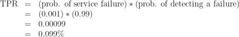 \begin{array}{rcl} \text{TPR} & = & \text{(prob. of service failure)}*\text{(prob. of detecting a failure)} \\ & = & (0.001) * (0.99) \\ & = & 0.00099 \\ & = & 0.099\% \end{array} 