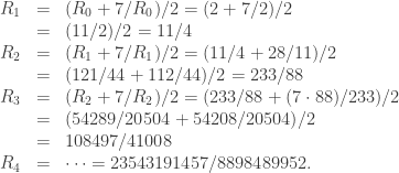 \begin{array}{rcl}   R_1 & = & (R_0 + 7/R_0)/2 = (2 + 7/2)/2 \\   & = & (11/2)/2 = 11/4 \\   R_2 & = & (R_1 + 7/R_1)/2 = (11/4 + 28/11)/2 \\   & = & (121/44 + 112/44)/2 = 233/88 \\   R_3 & = & (R_2 + 7/R_2)/2 = (233/88 + (7 \cdot 88)/233)/2 \\   & = & (54289/20504 + 54208/20504)/2 \\   & = & 108497/41008 \\   R_4 & = & \dots = 23543191457/8898489952.  \end{array}