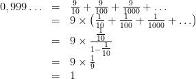 \begin{array}{rcl}  0,999 \ldots  & = & \frac{9}{{10}} + \frac{9}{{100}} + \frac{9}{{1000}} +  \ldots \\   & = & 9 \times \left( {\frac{1}{{10}} + \frac{1}{{100}} + \frac{1}{{1000}} +  \ldots } \right)\\   & = & 9  \times \frac{{{\textstyle{1 \over {10}}}}}{{1 - {\textstyle{1 \over {10}}}}}\\   & = & 9 \times \frac{1}{9}\\   & = & 1  \end{array}