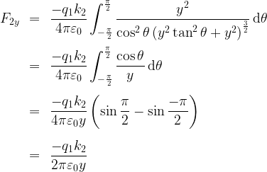 \begin{array}{rcl}  F_{2y} & = & \displaystyle \frac{-q_1 k_2}{4 \pi \varepsilon_0} \int_{-\frac\pi{2}}^{\frac\pi{2}} \frac{y^2}{\cos^2 \theta \left(y^2 \tan^2 \theta +y^2\right)^{\frac32}} \,\mathrm{d}\theta \\[20pt]  & = & \displaystyle \frac{-q_1 k_2}{4 \pi \varepsilon_0} \int_{-\frac\pi{2}}^{\frac\pi{2}} \frac{\cos \theta}{y} \,\mathrm{d}\theta \\[20pt]  & = & \displaystyle \frac{-q_1 k_2}{4 \pi \varepsilon_0 y} \left( \sin \frac\pi{2} - \sin \frac{-\pi}{2} \right) \\[20pt]  & = & \displaystyle \frac{-q_1 k_2}{2 \pi \varepsilon_0 y}  \end{array}