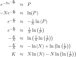 \begin{array}{rcl} e^{-Ne^{-\frac{K}{N}}} &\approx& P \\[2mm] -Ne^{-\frac{K}{N}} &\approx& \ln(P) \\[2mm] e^{-\frac{K}{N}} &\approx& -\frac{1}{N}\ln\left(P\right) \\[2mm] e^{-\frac{K}{N}} &\approx& \frac{1}{N}\ln\left(\frac{1}{P}\right) \\[2mm] -\frac{K}{N} &\approx& \ln\left(\frac{1}{N}\ln\left(\frac{1}{P}\right)\right) \\[2mm] -\frac{K}{N} &\approx& -\ln\left(N\right) +\ln\left(\ln\left(\frac{1}{P}\right)\right) \\[2mm] K &\approx& N\ln\left(N\right) - N\ln\left(\ln\left(\frac{1}{P}\right)\right) \\[2mm] \end{array}