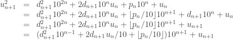 \begin{array}{rcl} u_{n+1}^2 & = & d_{n+1}^2 10^{2n} + 2d_{n+1} 10^n u_n + p_n 10^n + u_n \\ & = & d_{n+1}^2 10^{2n} + 2d_{n+1} 10^n u_n + \lfloor p_n / 10 \rfloor 10^{n+1} + d_{n+1} 10^n + u_n \\ & = & d_{n+1}^2 10^{2n} + 2d_{n+1} 10^n u_n + \lfloor p_n / 10 \rfloor 10^{n+1} + u_{n+1} \\ & = & (d_{n+1}^2 10^{n-1} + 2 d_{n+1} u_n / 10 + \lfloor p_n / 10 \rfloor)  10^{n+1} + u_{n+1} \end{array}