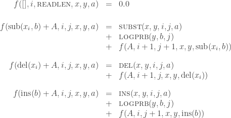 \begin{array}{rcl}f([],i,\mbox{\sc readlen},x,y,a) & = & 0.0\\[18pt]f(\mbox{\rm sub}(x_i,b)+A,i,j,x,y,a) & = &  \mbox{\sc subst}(x,y,i,j,a)\\ & + & \mbox{\sc logprb}(y,b,j)\\ & + & f(A,i+1,j+1,x,y,\mbox{\rm sub}(x_i,b))\\[12pt]f(\mbox{\rm del}(x_i)+A,i,j,x,y,a) & = &  \mbox{\sc del}(x,y,i,j,a)\\ & + & f(A,i+1,j,x,y,\mbox{\rm del}(x_i))\\[12pt]f(\mbox{\rm ins}(b)+A,i,j,x,y,a) & = &  \mbox{\sc ins}(x,y,i,j,a)\\ & + & \mbox{\sc logprb}(y,b,j)\\ & + & f(A,i,j+1,x,y,\mbox{\rm ins}(b))\end{array}
